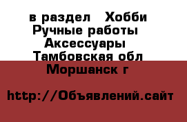  в раздел : Хобби. Ручные работы » Аксессуары . Тамбовская обл.,Моршанск г.